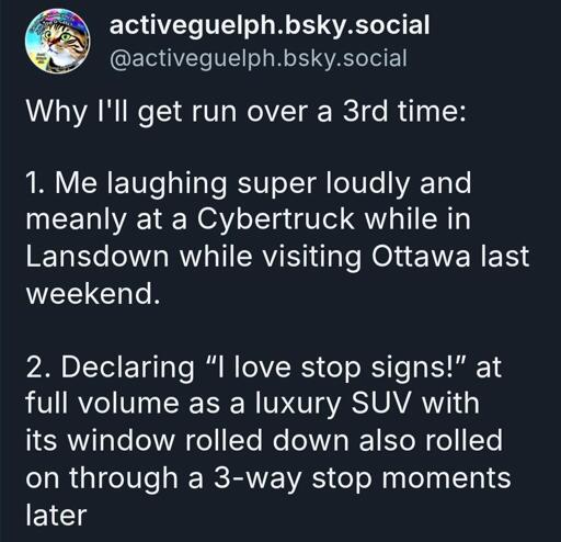 Why I'll get run over a 3rd time:

1. Me laughing super loudly and meanly at a Cybertruck while in Lansdown while visiting Ottawa last weekend.

2. Declaring “I love stop signs!” at full volume as a luxury SUV with its window rolled down also rolled on through a 3-way stop moments later