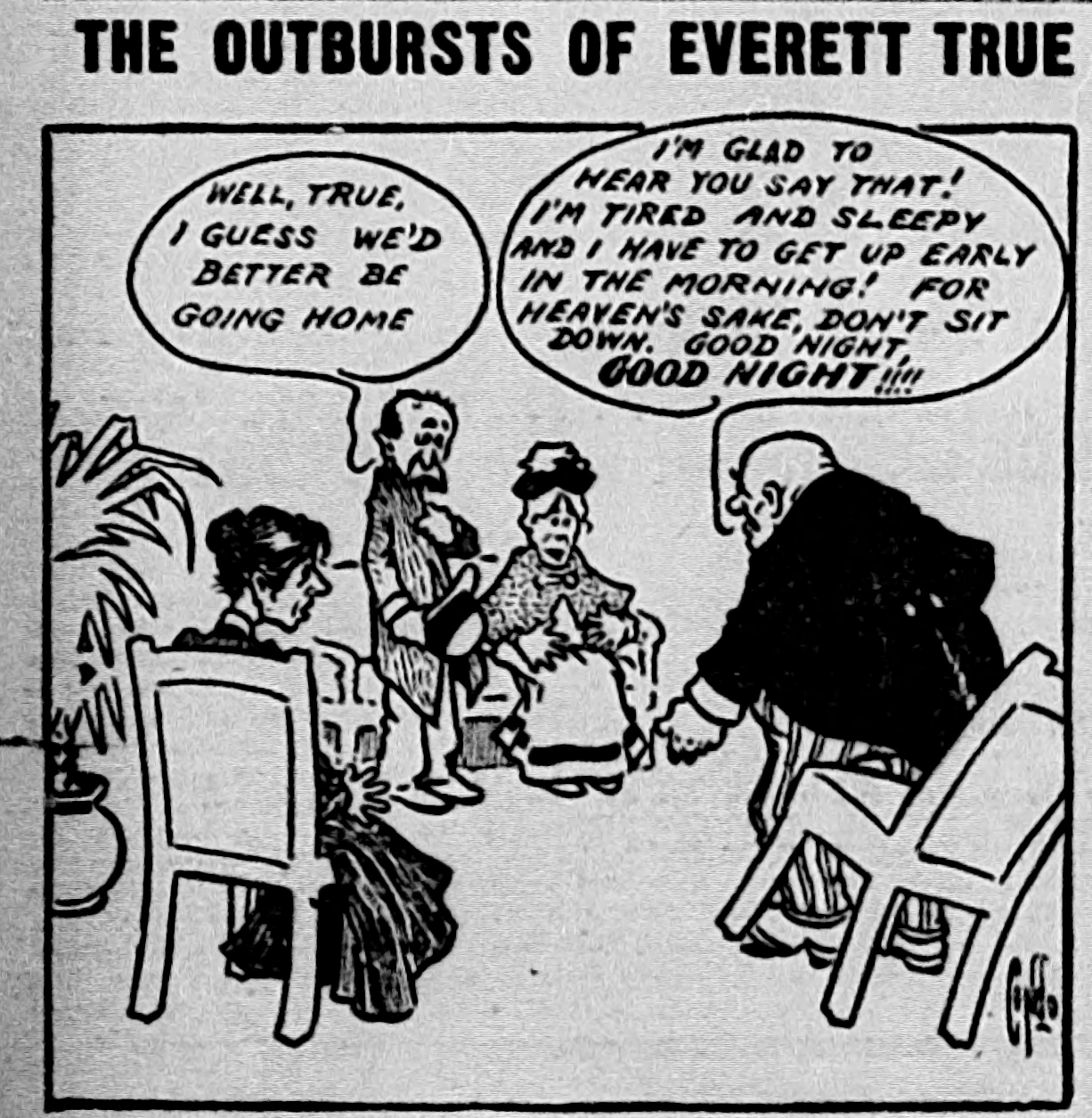 Everett and Mrs True are entertaining two guests. One of the guests stands to leave: “Well, True, I guess we’d better be going home.”  Everett rises out of his chair, knocking it over: “I’m glad to hear you say that! I’m tired and sleepy and I have to get up early in the morning! For heaven’s sake, don’t sit down. Good night, GOOD NIGHT!!!”