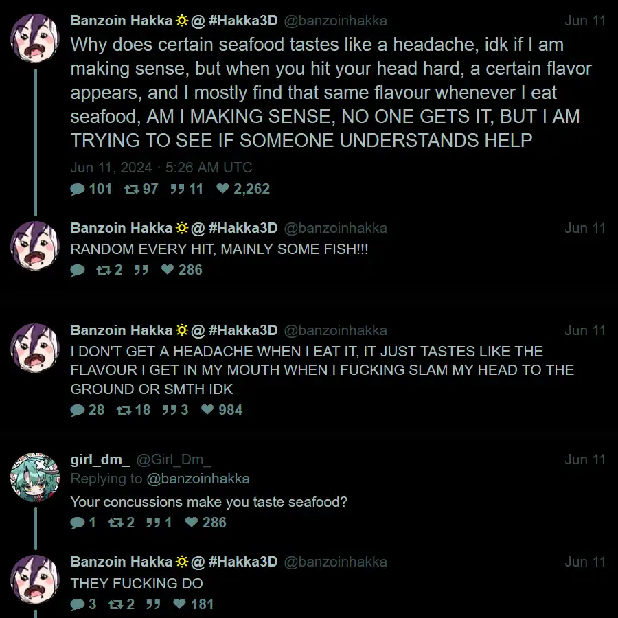 @banzoinhakka: "Why does certain seafood tastes like a headache, idk if I am making sense, but when you hit your head hard, a certain flavor appears, and I mostly find that same flavour whenever I eat seafood, AM I MAKING SENSE, NO ONE GETS IT, BUT I AM TRYING TO SEE IF SOMEONE UNDERSTANDS HELP" @banzoinhakka: "RANDOM EVERY HIT, MAINLY SOME FISH!!!" @banzoinhakka: "I DON'T GET A HEADACHE WHEN I EAT IT, IT JUST TASTES LIKE THE FLAVOUR I GET IN MY MOUTH WHEN I FUCKING SLAM MY HEAD TO THE GROUND OR SMTH IDK" @Girl_Dm_: "Your concussions make you taste seafood?" @banzoinhakka: "THEY FUCKING DO"