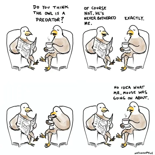 4-panel comic showing two eagles sitting in armchairs having a conversationPanel 1: B:"Do you think the owl is a predator?"Panel 2:A: "Of course not. He's never bothered me."B: "ExactlyPanel 3:*silence*Panel 4:B: "No idea what Mr. Mouse was going on about."