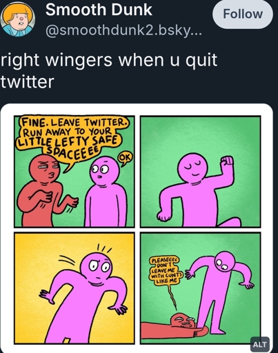 right wingers when u quit twitter

photo: 4 panel comic featuring a red guy and a pink guy (red guy is the right winger)

Panel 1: 
Red guy: FINE. Leave Twitter. Run away to your little lefty safe space
Pink guy: ok

Panel 2: Pink guy from the waist up. Turns to leave

Panel 3: Pink guy from the waist up again, but this time he’s lurching forward like his momentum has been arrested

Panel 4: Wider shot that reveals Red guy clasped to Pink guy’s ankle.
Red guy. Pleaseee don’t leave me with cunts like me